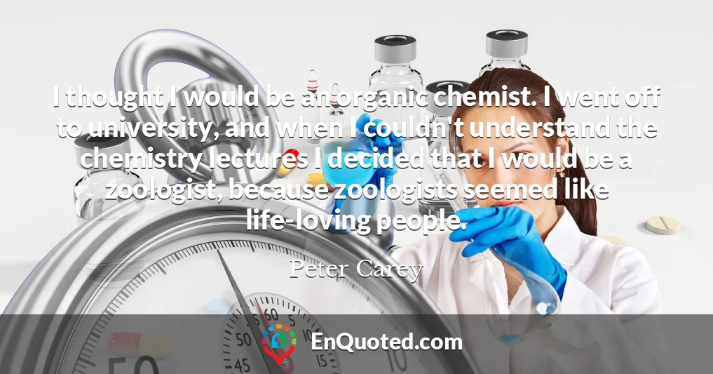 I thought I would be an organic chemist. I went off to university, and when I couldn't understand the chemistry lectures I decided that I would be a zoologist, because zoologists seemed like life-loving people.