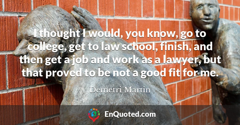 I thought I would, you know, go to college, get to law school, finish, and then get a job and work as a lawyer, but that proved to be not a good fit for me.