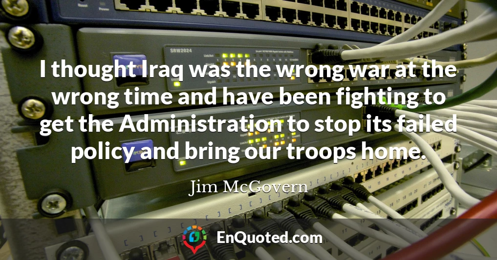 I thought Iraq was the wrong war at the wrong time and have been fighting to get the Administration to stop its failed policy and bring our troops home.