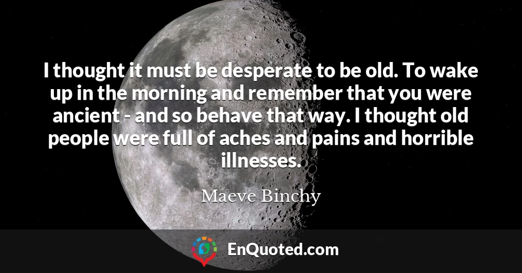 I thought it must be desperate to be old. To wake up in the morning and remember that you were ancient - and so behave that way. I thought old people were full of aches and pains and horrible illnesses.