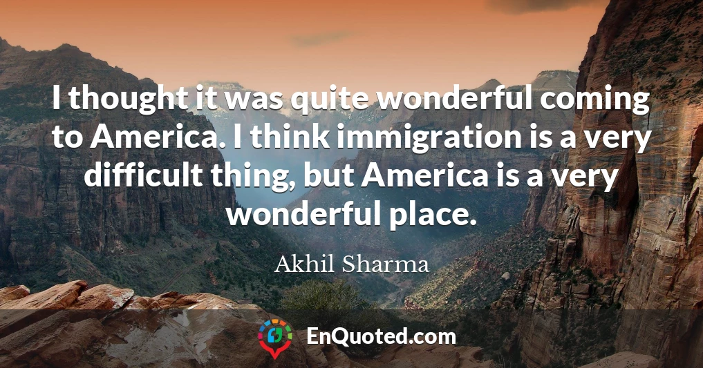 I thought it was quite wonderful coming to America. I think immigration is a very difficult thing, but America is a very wonderful place.