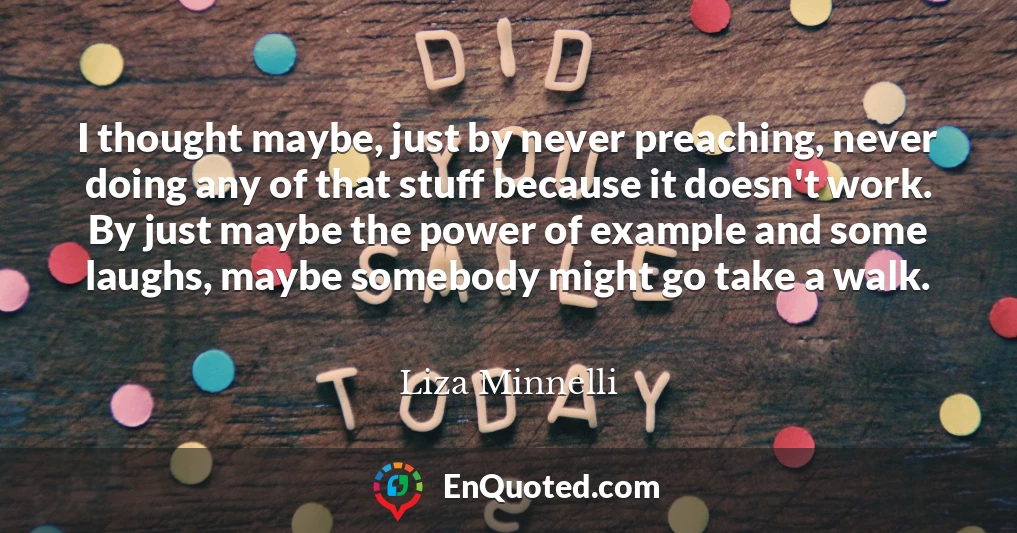 I thought maybe, just by never preaching, never doing any of that stuff because it doesn't work. By just maybe the power of example and some laughs, maybe somebody might go take a walk.