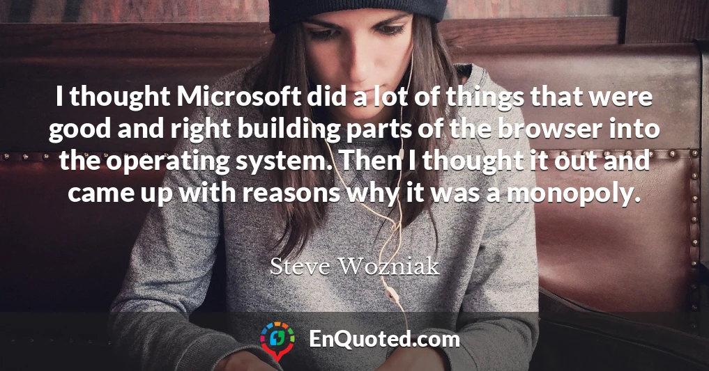 I thought Microsoft did a lot of things that were good and right building parts of the browser into the operating system. Then I thought it out and came up with reasons why it was a monopoly.
