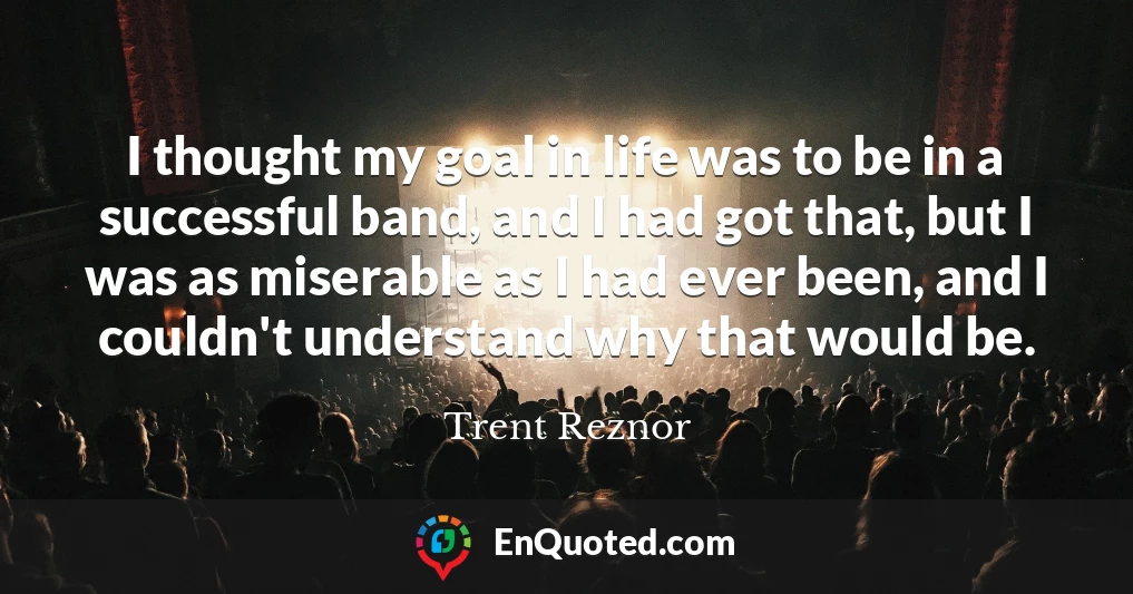 I thought my goal in life was to be in a successful band, and I had got that, but I was as miserable as I had ever been, and I couldn't understand why that would be.