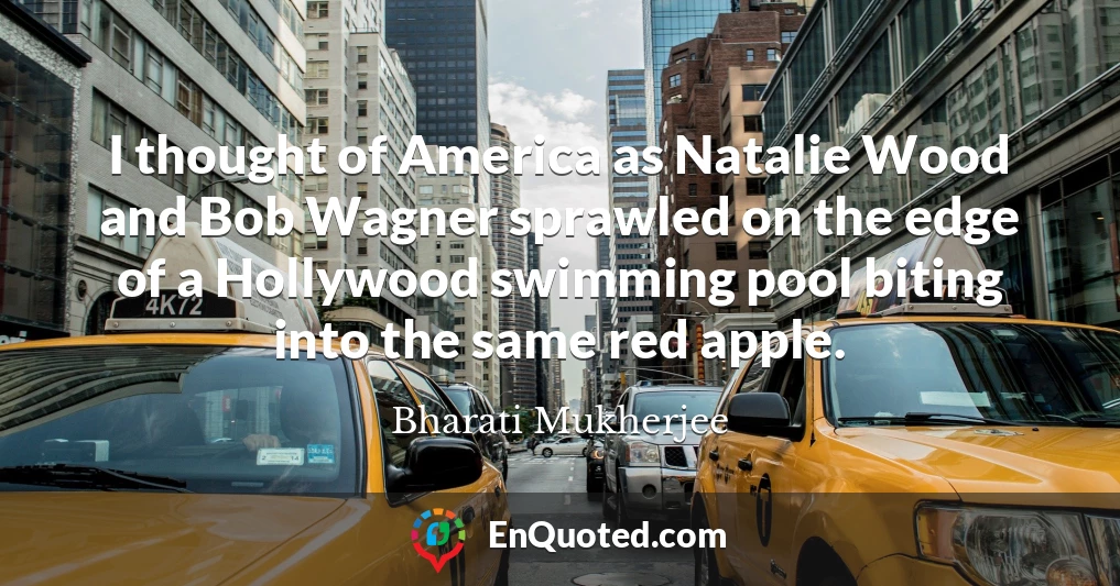I thought of America as Natalie Wood and Bob Wagner sprawled on the edge of a Hollywood swimming pool biting into the same red apple.