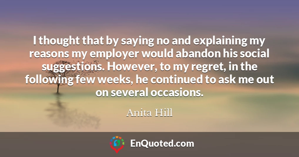 I thought that by saying no and explaining my reasons my employer would abandon his social suggestions. However, to my regret, in the following few weeks, he continued to ask me out on several occasions.