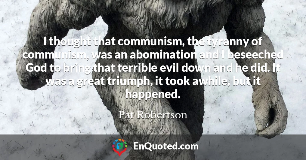 I thought that communism, the tyranny of communism, was an abomination and I beseeched God to bring that terrible evil down and he did. It was a great triumph, it took awhile, but it happened.