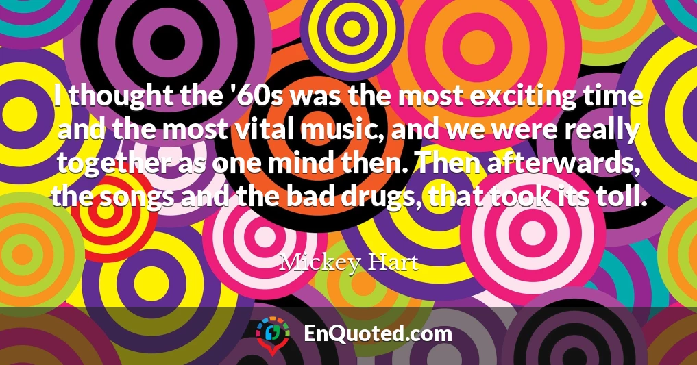 I thought the '60s was the most exciting time and the most vital music, and we were really together as one mind then. Then afterwards, the songs and the bad drugs, that took its toll.