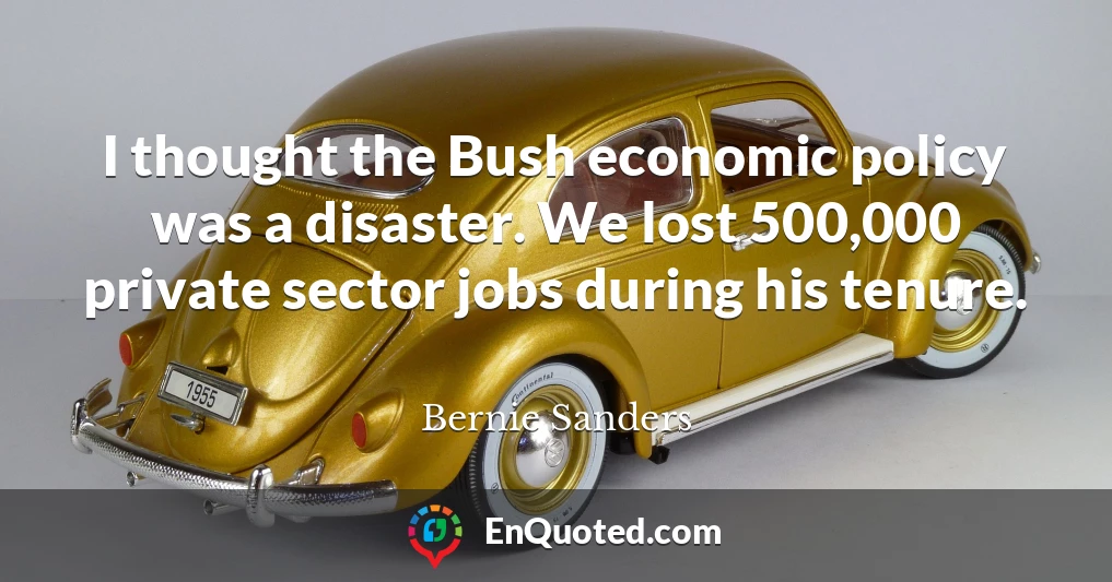 I thought the Bush economic policy was a disaster. We lost 500,000 private sector jobs during his tenure.