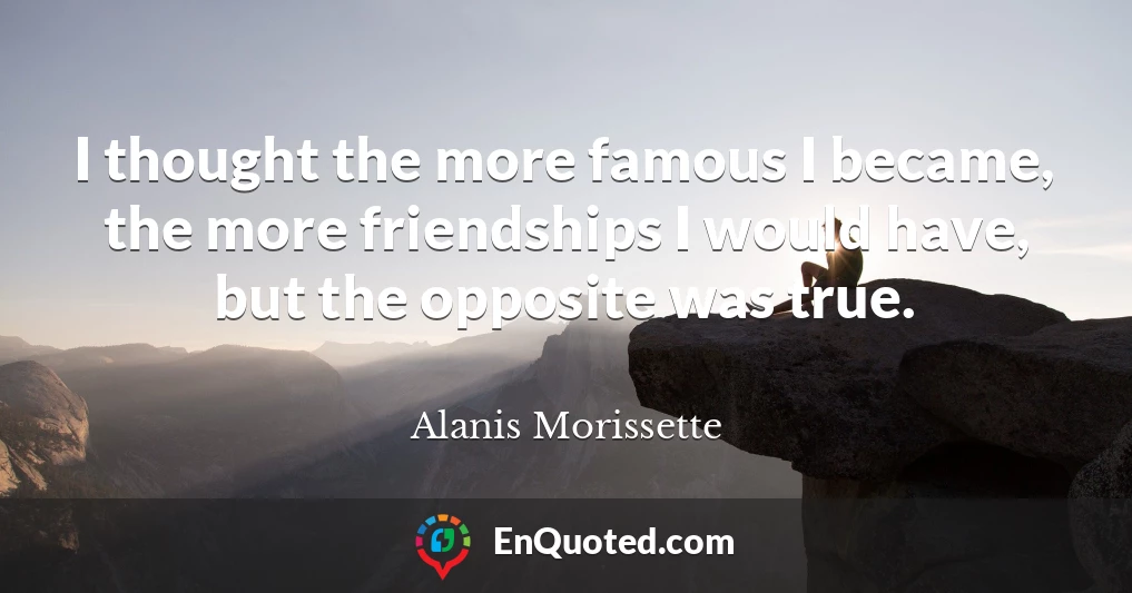 I thought the more famous I became, the more friendships I would have, but the opposite was true.