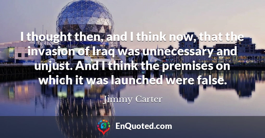 I thought then, and I think now, that the invasion of Iraq was unnecessary and unjust. And I think the premises on which it was launched were false.
