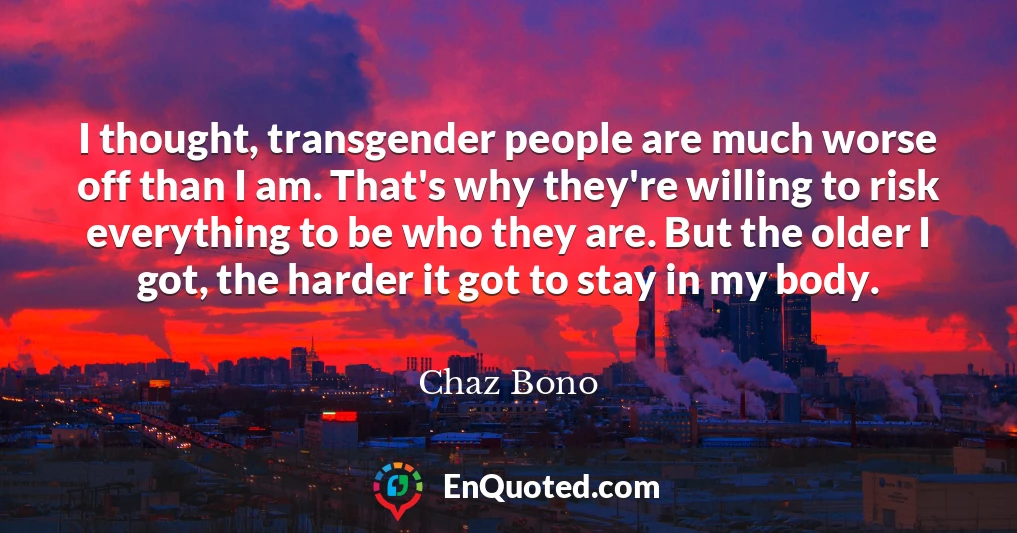 I thought, transgender people are much worse off than I am. That's why they're willing to risk everything to be who they are. But the older I got, the harder it got to stay in my body.