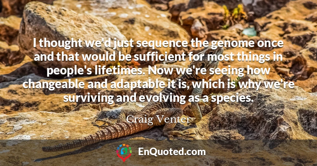 I thought we'd just sequence the genome once and that would be sufficient for most things in people's lifetimes. Now we're seeing how changeable and adaptable it is, which is why we're surviving and evolving as a species.