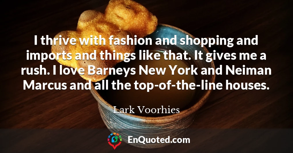 I thrive with fashion and shopping and imports and things like that. It gives me a rush. I love Barneys New York and Neiman Marcus and all the top-of-the-line houses.