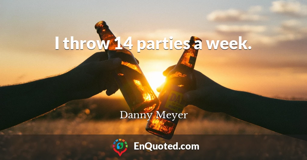 I throw 14 parties a week.