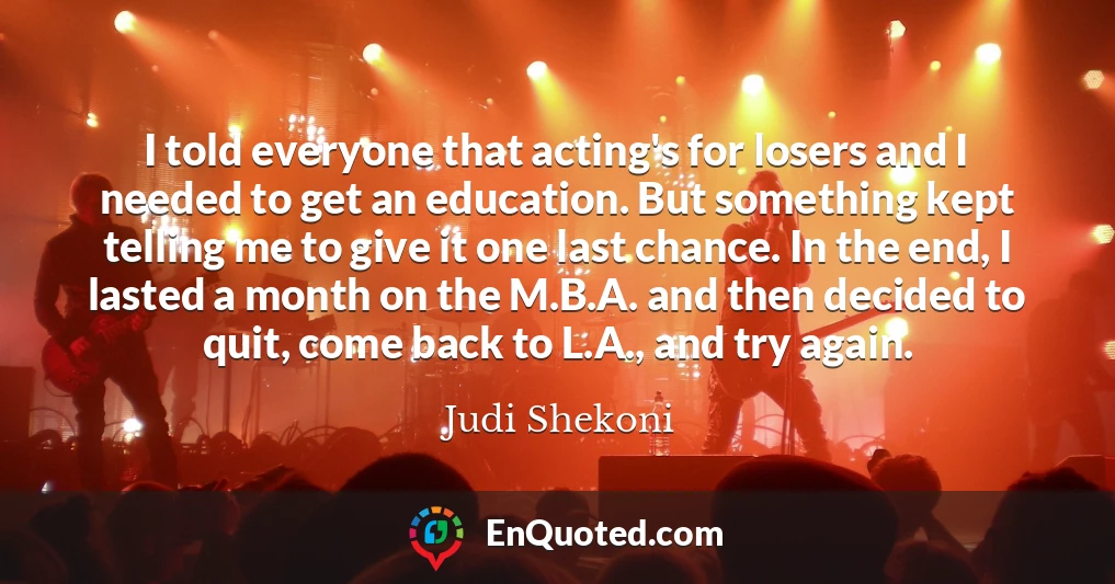 I told everyone that acting's for losers and I needed to get an education. But something kept telling me to give it one last chance. In the end, I lasted a month on the M.B.A. and then decided to quit, come back to L.A., and try again.