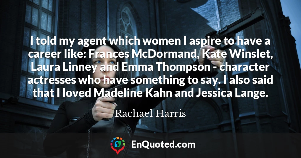 I told my agent which women I aspire to have a career like: Frances McDormand, Kate Winslet, Laura Linney and Emma Thompson - character actresses who have something to say. I also said that I loved Madeline Kahn and Jessica Lange.