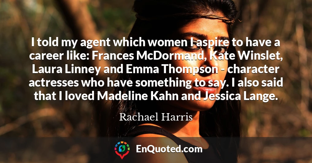 I told my agent which women I aspire to have a career like: Frances McDormand, Kate Winslet, Laura Linney and Emma Thompson - character actresses who have something to say. I also said that I loved Madeline Kahn and Jessica Lange.