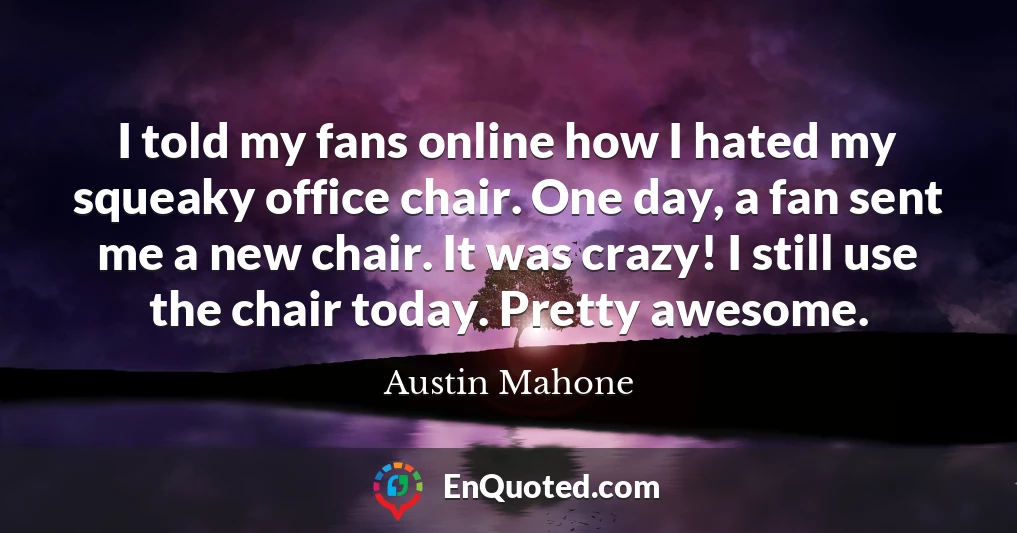 I told my fans online how I hated my squeaky office chair. One day, a fan sent me a new chair. It was crazy! I still use the chair today. Pretty awesome.