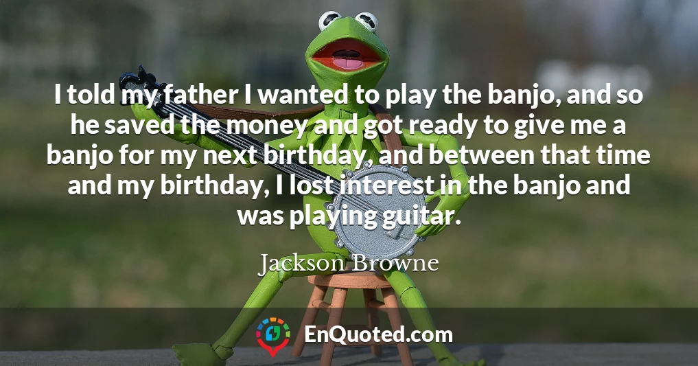 I told my father I wanted to play the banjo, and so he saved the money and got ready to give me a banjo for my next birthday, and between that time and my birthday, I lost interest in the banjo and was playing guitar.