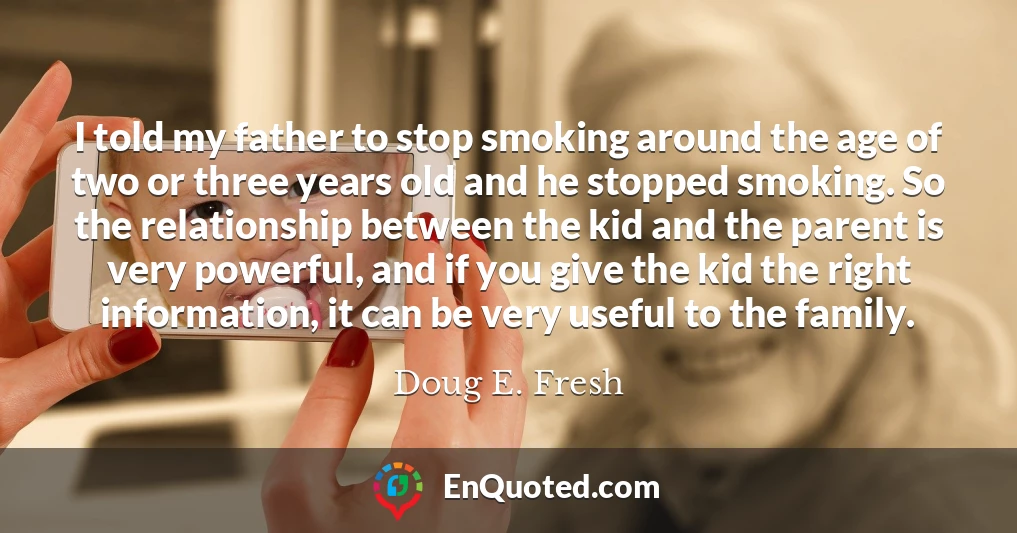 I told my father to stop smoking around the age of two or three years old and he stopped smoking. So the relationship between the kid and the parent is very powerful, and if you give the kid the right information, it can be very useful to the family.