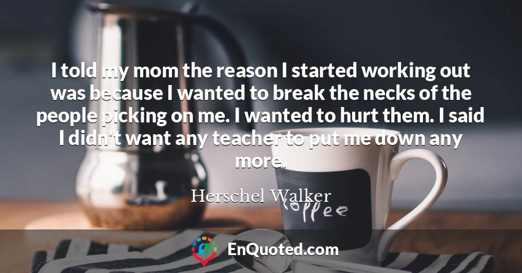 I told my mom the reason I started working out was because I wanted to break the necks of the people picking on me. I wanted to hurt them. I said I didn't want any teacher to put me down any more.