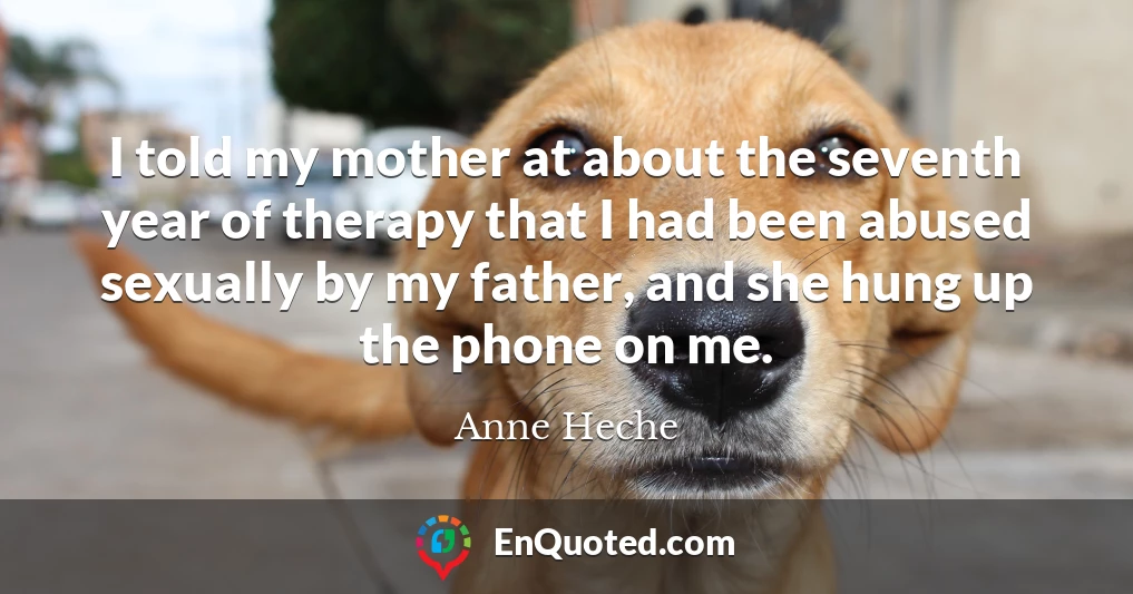 I told my mother at about the seventh year of therapy that I had been abused sexually by my father, and she hung up the phone on me.