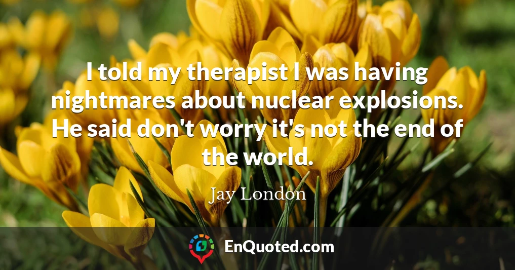 I told my therapist I was having nightmares about nuclear explosions. He said don't worry it's not the end of the world.