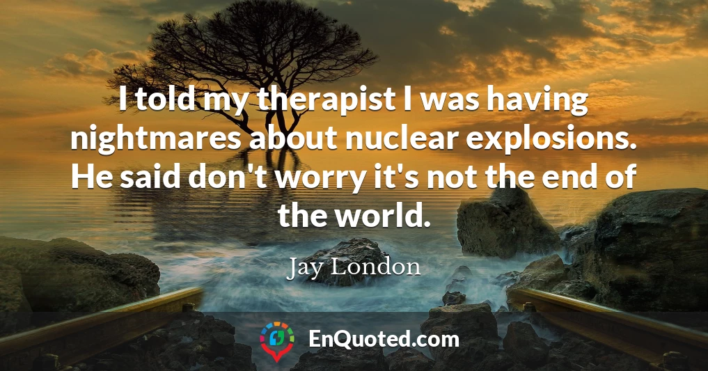 I told my therapist I was having nightmares about nuclear explosions. He said don't worry it's not the end of the world.