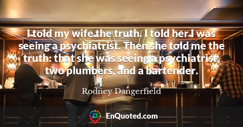 I told my wife the truth. I told her I was seeing a psychiatrist. Then she told me the truth: that she was seeing a psychiatrist, two plumbers, and a bartender.