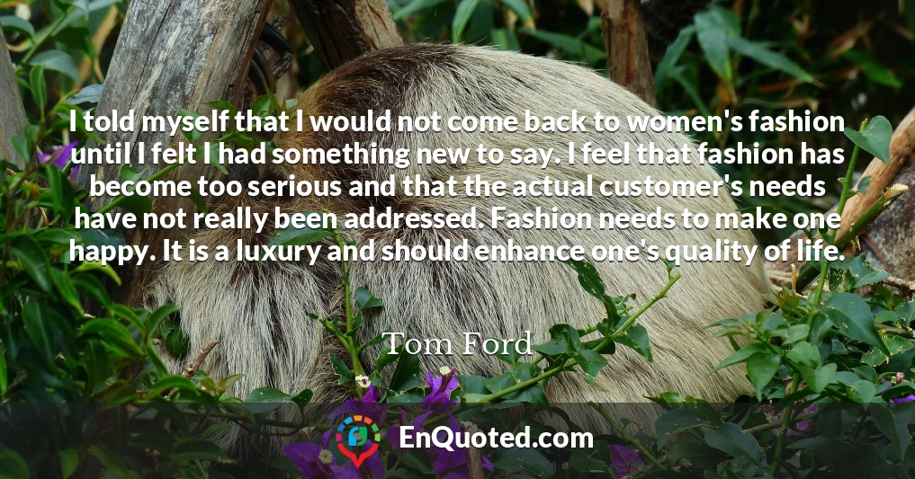 I told myself that I would not come back to women's fashion until I felt I had something new to say. I feel that fashion has become too serious and that the actual customer's needs have not really been addressed. Fashion needs to make one happy. It is a luxury and should enhance one's quality of life.