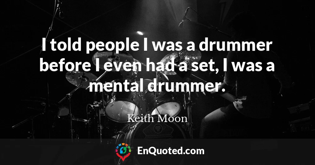 I told people I was a drummer before I even had a set, I was a mental drummer.