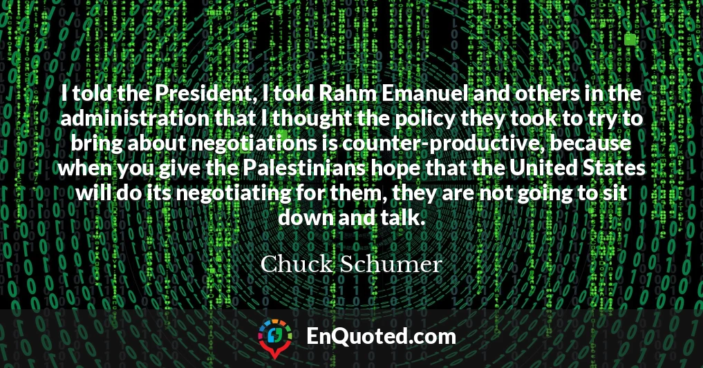 I told the President, I told Rahm Emanuel and others in the administration that I thought the policy they took to try to bring about negotiations is counter-productive, because when you give the Palestinians hope that the United States will do its negotiating for them, they are not going to sit down and talk.