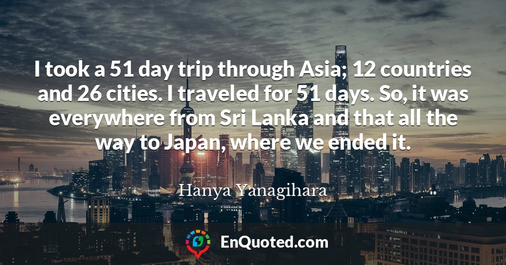 I took a 51 day trip through Asia; 12 countries and 26 cities. I traveled for 51 days. So, it was everywhere from Sri Lanka and that all the way to Japan, where we ended it.
