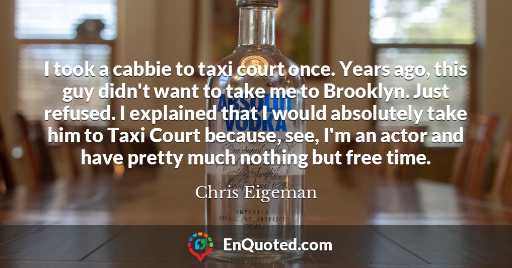 I took a cabbie to taxi court once. Years ago, this guy didn't want to take me to Brooklyn. Just refused. I explained that I would absolutely take him to Taxi Court because, see, I'm an actor and have pretty much nothing but free time.