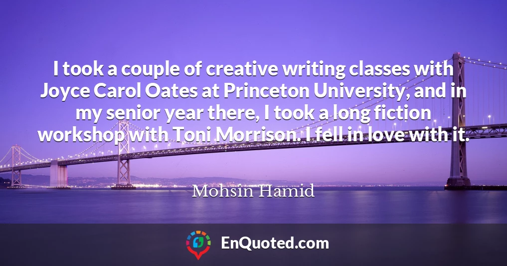I took a couple of creative writing classes with Joyce Carol Oates at Princeton University, and in my senior year there, I took a long fiction workshop with Toni Morrison. I fell in love with it.