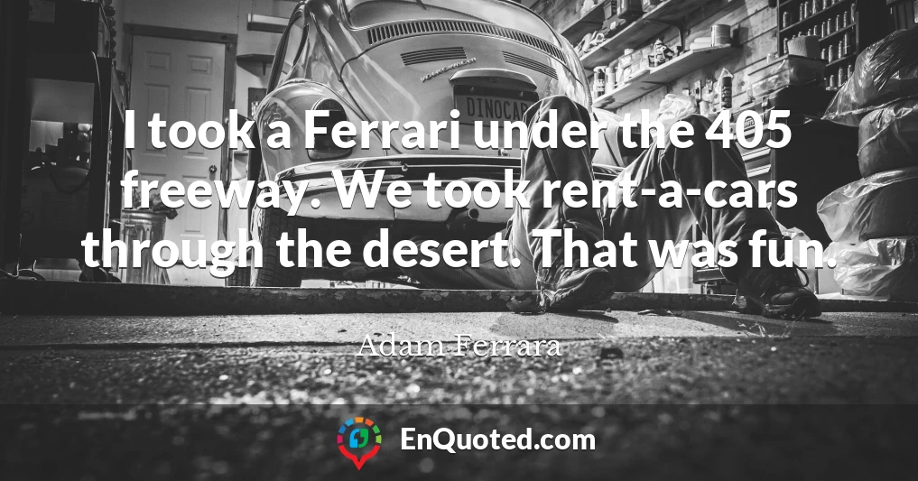 I took a Ferrari under the 405 freeway. We took rent-a-cars through the desert. That was fun.