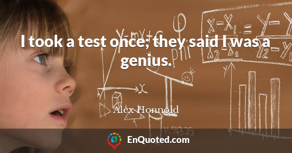 I took a test once; they said I was a genius.