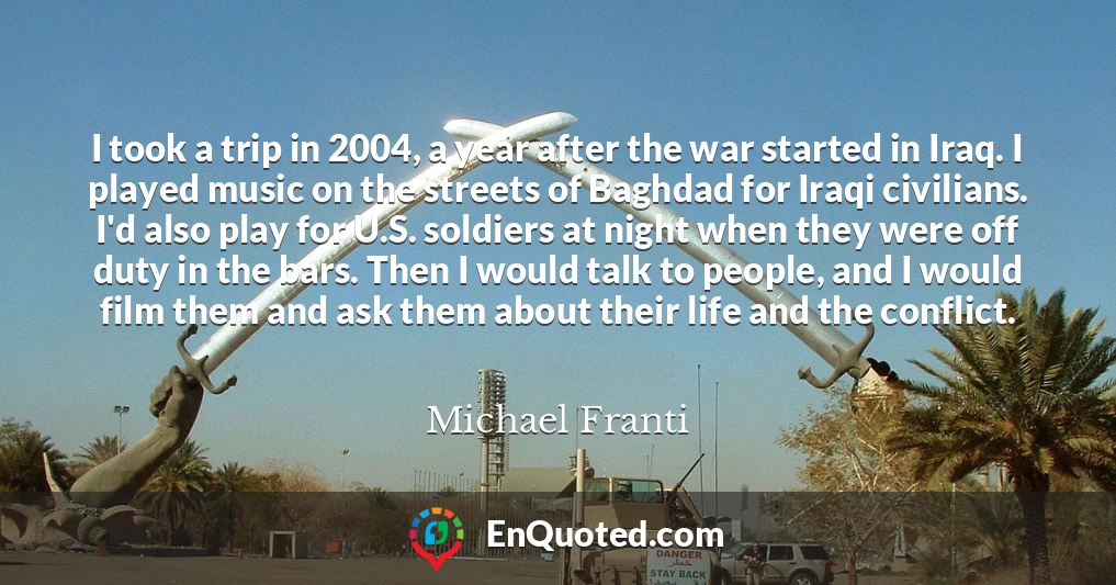 I took a trip in 2004, a year after the war started in Iraq. I played music on the streets of Baghdad for Iraqi civilians. I'd also play for U.S. soldiers at night when they were off duty in the bars. Then I would talk to people, and I would film them and ask them about their life and the conflict.