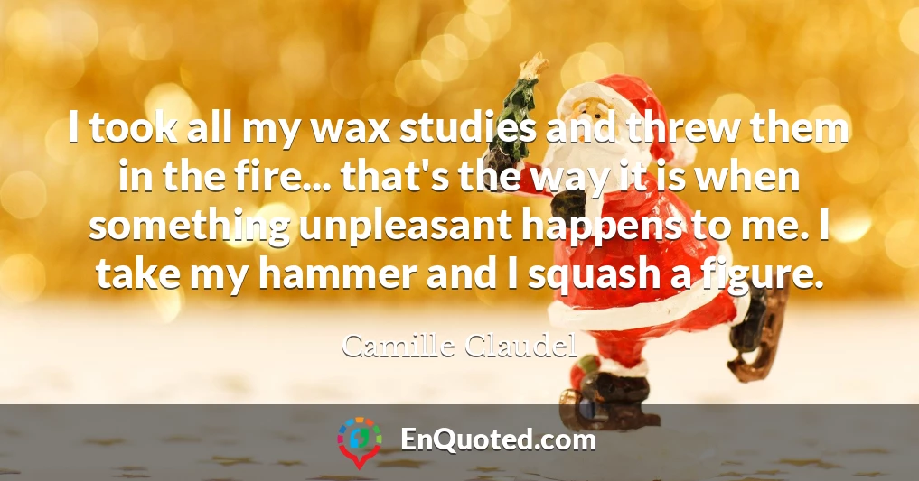 I took all my wax studies and threw them in the fire... that's the way it is when something unpleasant happens to me. I take my hammer and I squash a figure.
