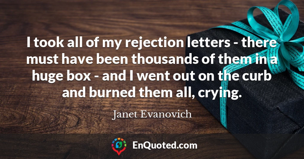 I took all of my rejection letters - there must have been thousands of them in a huge box - and I went out on the curb and burned them all, crying.