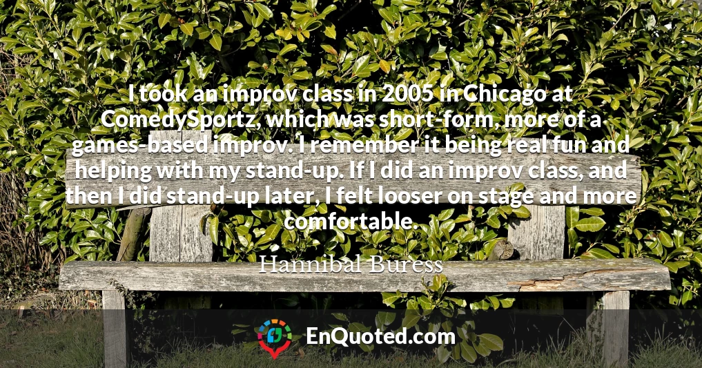 I took an improv class in 2005 in Chicago at ComedySportz, which was short-form, more of a games-based improv. I remember it being real fun and helping with my stand-up. If I did an improv class, and then I did stand-up later, I felt looser on stage and more comfortable.