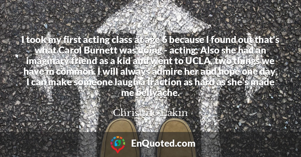 I took my first acting class at age 6 because I found out that's what Carol Burnett was doing - acting. Also she had an imaginary friend as a kid and went to UCLA, two things we have in common. I will always admire her and hope one day, I can make someone laugh a fraction as hard as she's made me bellyache.