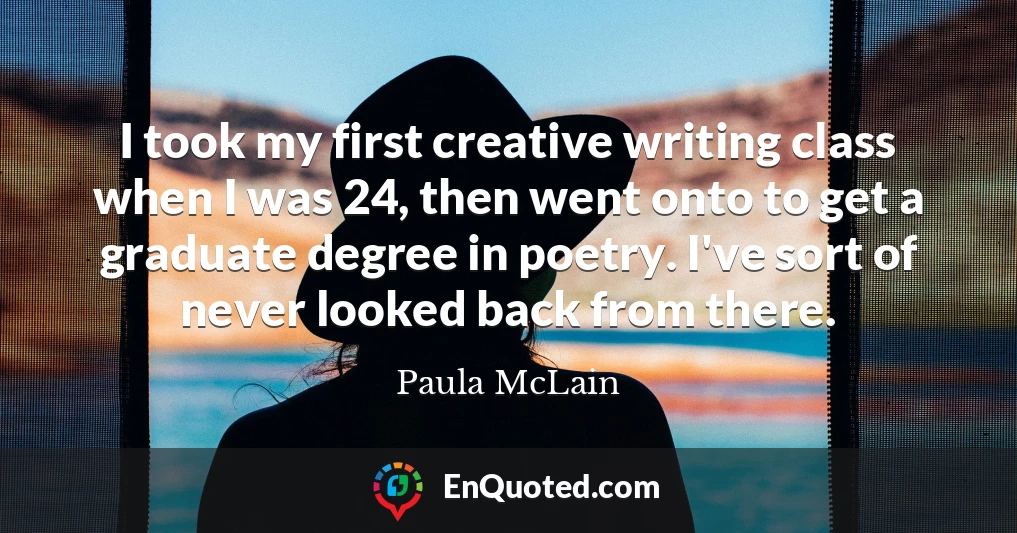 I took my first creative writing class when I was 24, then went onto to get a graduate degree in poetry. I've sort of never looked back from there.