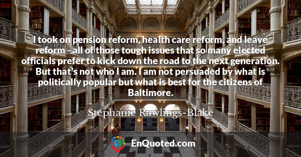 I took on pension reform, health care reform, and leave reform - all of those tough issues that so many elected officials prefer to kick down the road to the next generation. But that's not who I am. I am not persuaded by what is politically popular but what is best for the citizens of Baltimore.
