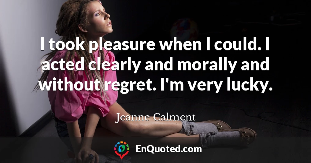 I took pleasure when I could. I acted clearly and morally and without regret. I'm very lucky.