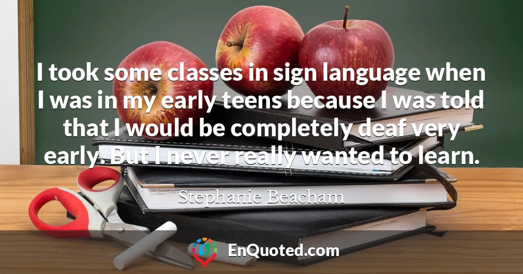 I took some classes in sign language when I was in my early teens because I was told that I would be completely deaf very early. But I never really wanted to learn.