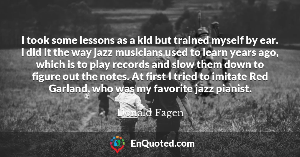 I took some lessons as a kid but trained myself by ear. I did it the way jazz musicians used to learn years ago, which is to play records and slow them down to figure out the notes. At first I tried to imitate Red Garland, who was my favorite jazz pianist.
