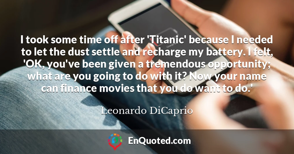 I took some time off after 'Titanic' because I needed to let the dust settle and recharge my battery. I felt, 'OK, you've been given a tremendous opportunity; what are you going to do with it? Now your name can finance movies that you do want to do.'