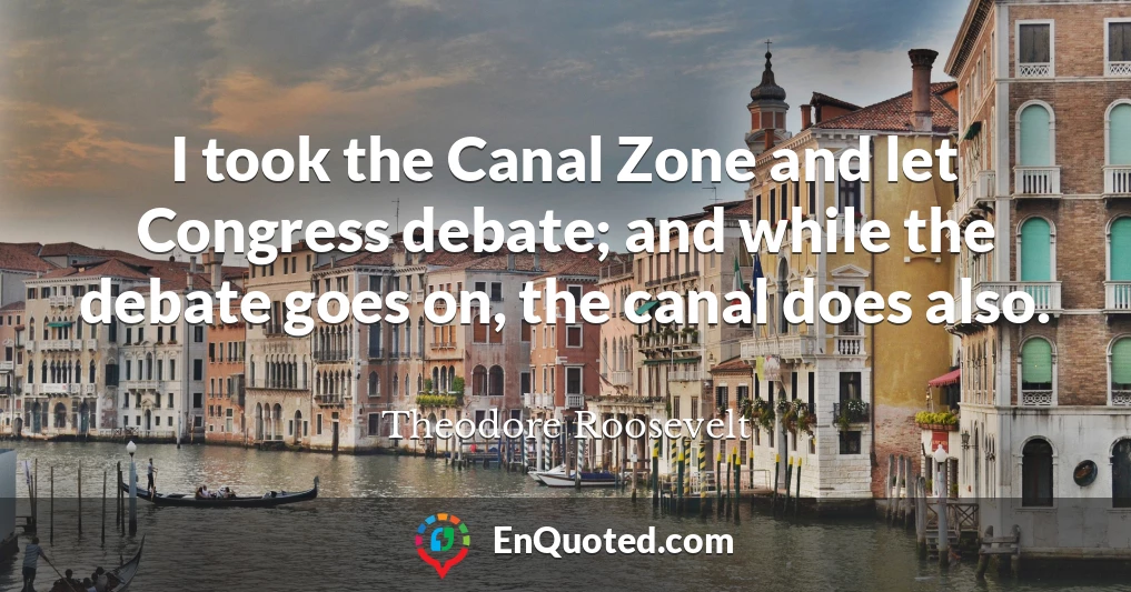 I took the Canal Zone and let Congress debate; and while the debate goes on, the canal does also.